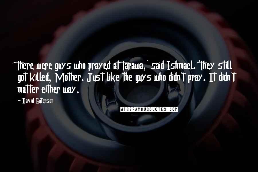 David Guterson Quotes: There were guys who prayed at Tarawa,' said Ishmael. 'They still got killed, Mother. Just like the guys who didn't pray. It didn't matter either way.