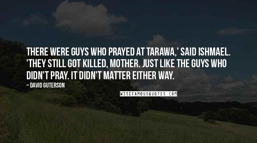 David Guterson Quotes: There were guys who prayed at Tarawa,' said Ishmael. 'They still got killed, Mother. Just like the guys who didn't pray. It didn't matter either way.