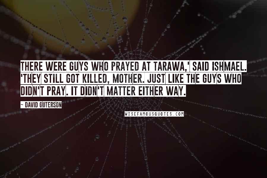 David Guterson Quotes: There were guys who prayed at Tarawa,' said Ishmael. 'They still got killed, Mother. Just like the guys who didn't pray. It didn't matter either way.