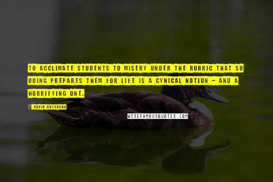 David Guterson Quotes: To acclimate students to misery under the rubric that so doing prepares them for life is a cynical notion - and a horrifying one.