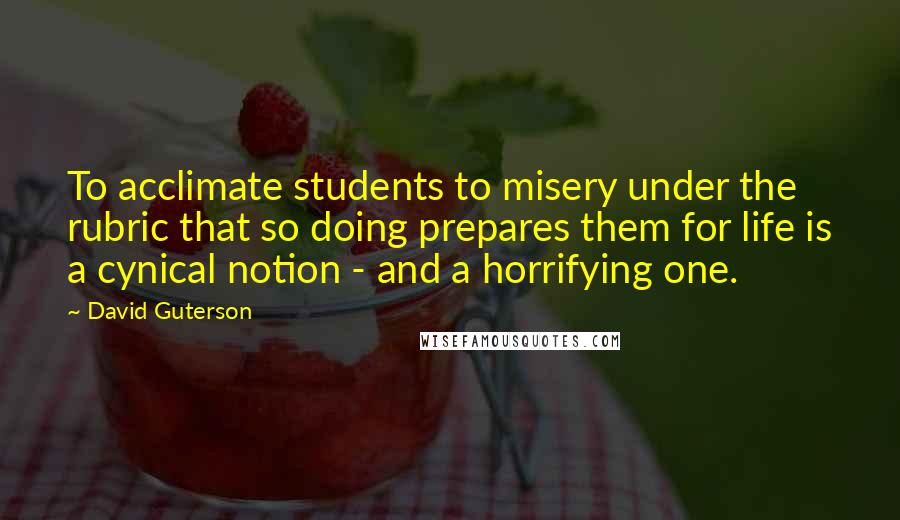 David Guterson Quotes: To acclimate students to misery under the rubric that so doing prepares them for life is a cynical notion - and a horrifying one.