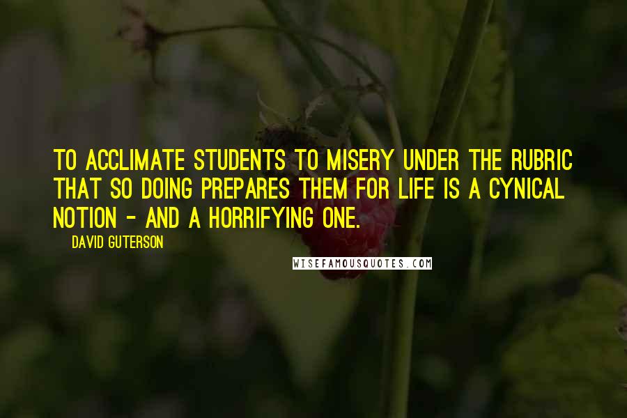 David Guterson Quotes: To acclimate students to misery under the rubric that so doing prepares them for life is a cynical notion - and a horrifying one.