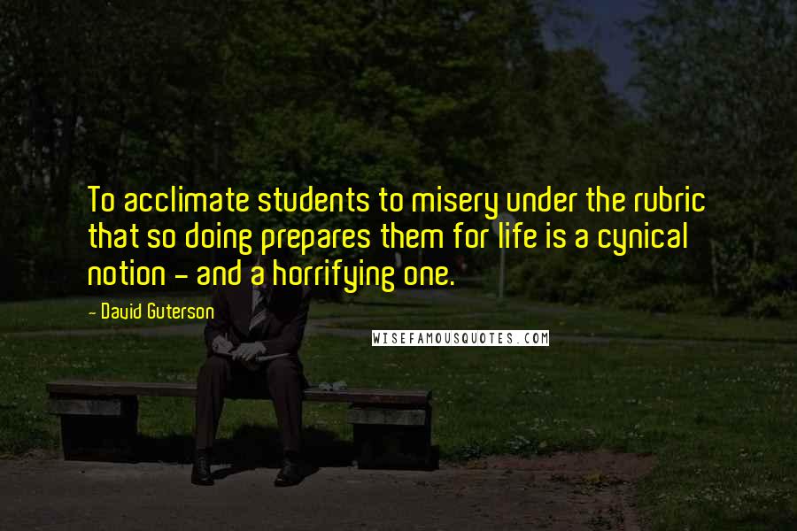 David Guterson Quotes: To acclimate students to misery under the rubric that so doing prepares them for life is a cynical notion - and a horrifying one.