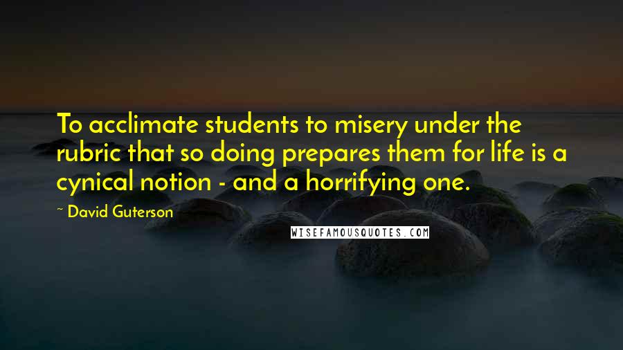 David Guterson Quotes: To acclimate students to misery under the rubric that so doing prepares them for life is a cynical notion - and a horrifying one.