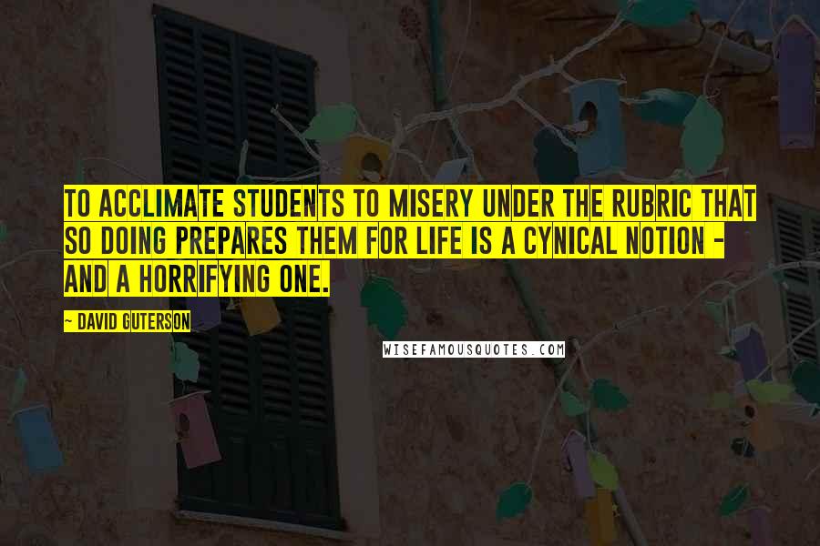 David Guterson Quotes: To acclimate students to misery under the rubric that so doing prepares them for life is a cynical notion - and a horrifying one.