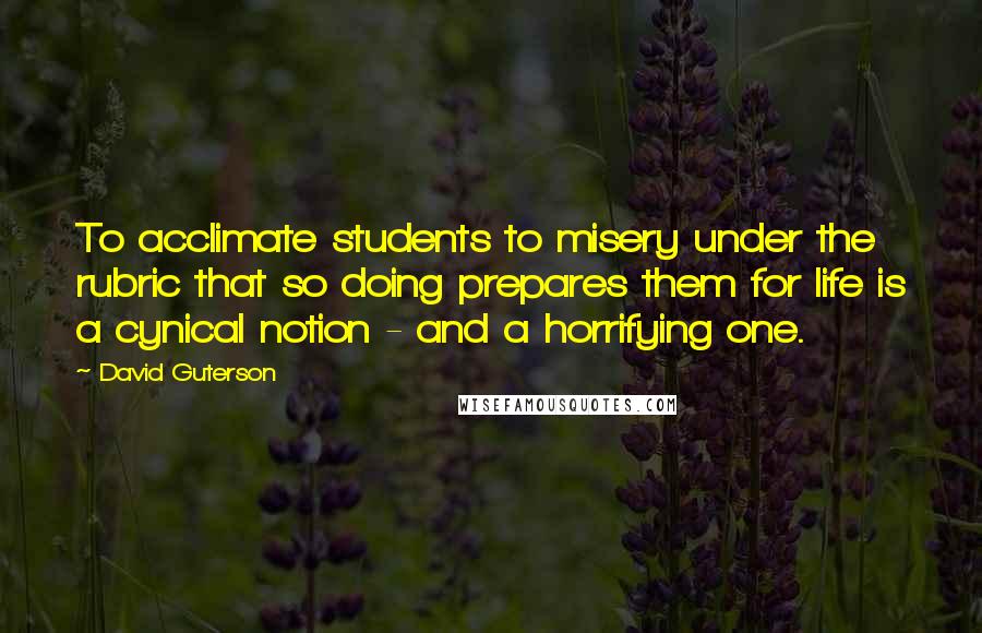 David Guterson Quotes: To acclimate students to misery under the rubric that so doing prepares them for life is a cynical notion - and a horrifying one.