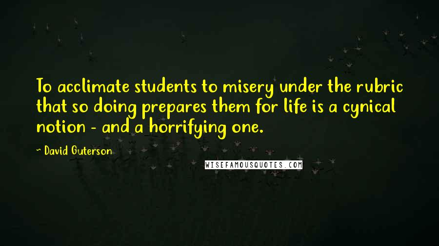 David Guterson Quotes: To acclimate students to misery under the rubric that so doing prepares them for life is a cynical notion - and a horrifying one.