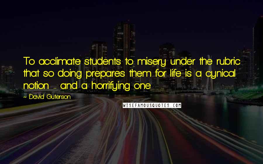 David Guterson Quotes: To acclimate students to misery under the rubric that so doing prepares them for life is a cynical notion - and a horrifying one.