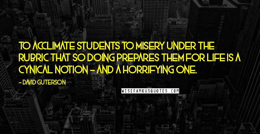 David Guterson Quotes: To acclimate students to misery under the rubric that so doing prepares them for life is a cynical notion - and a horrifying one.