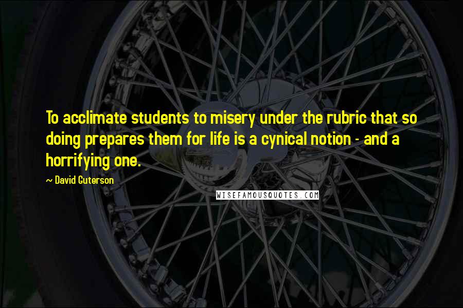 David Guterson Quotes: To acclimate students to misery under the rubric that so doing prepares them for life is a cynical notion - and a horrifying one.
