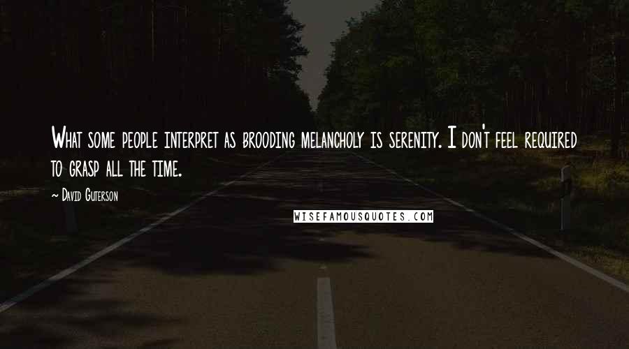 David Guterson Quotes: What some people interpret as brooding melancholy is serenity. I don't feel required to grasp all the time.