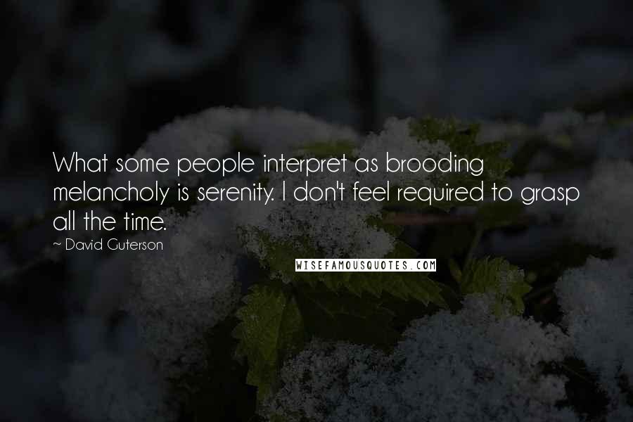 David Guterson Quotes: What some people interpret as brooding melancholy is serenity. I don't feel required to grasp all the time.