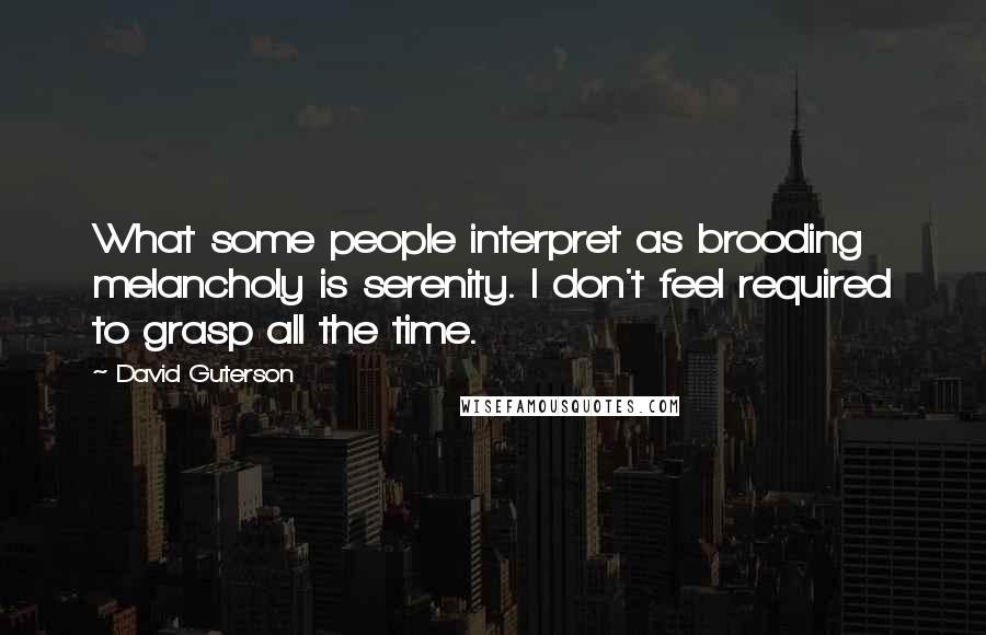 David Guterson Quotes: What some people interpret as brooding melancholy is serenity. I don't feel required to grasp all the time.