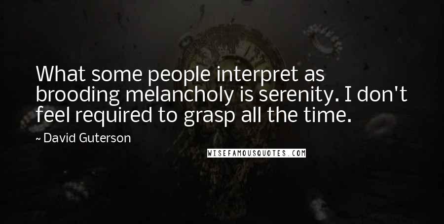 David Guterson Quotes: What some people interpret as brooding melancholy is serenity. I don't feel required to grasp all the time.