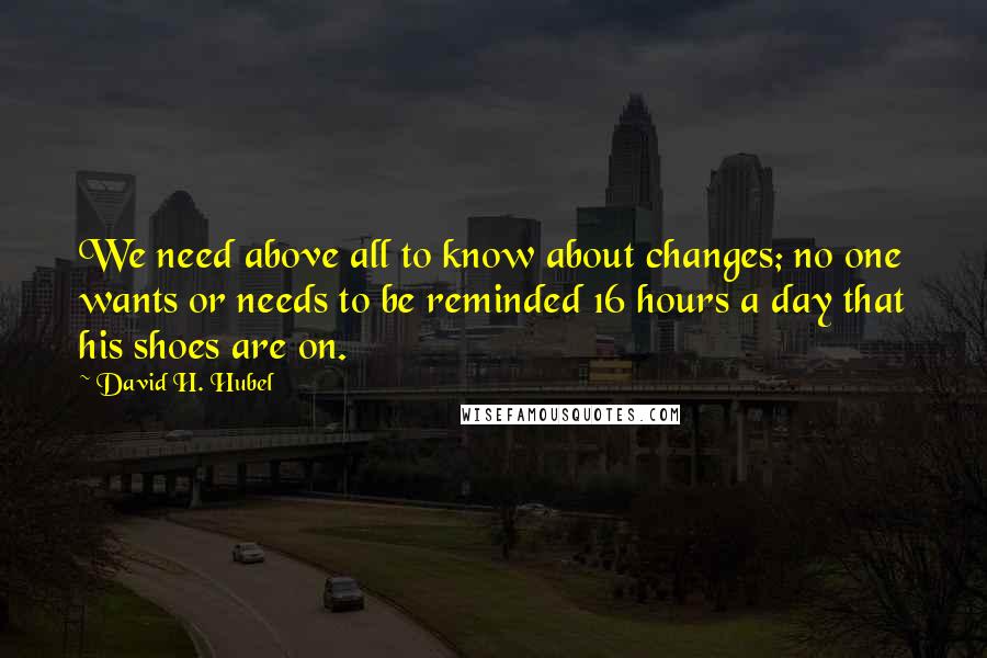 David H. Hubel Quotes: We need above all to know about changes; no one wants or needs to be reminded 16 hours a day that his shoes are on.