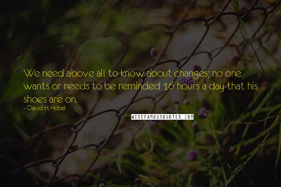 David H. Hubel Quotes: We need above all to know about changes; no one wants or needs to be reminded 16 hours a day that his shoes are on.