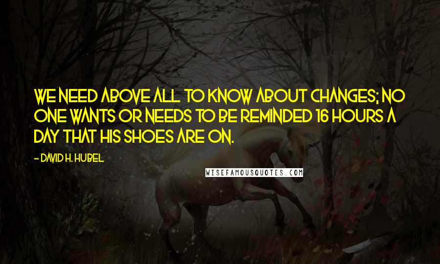 David H. Hubel Quotes: We need above all to know about changes; no one wants or needs to be reminded 16 hours a day that his shoes are on.