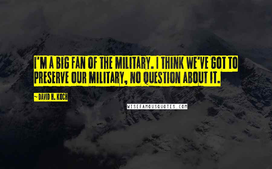 David H. Koch Quotes: I'm a big fan of the military. I think we've got to preserve our military, no question about it.