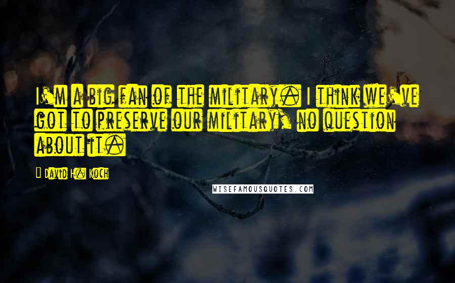 David H. Koch Quotes: I'm a big fan of the military. I think we've got to preserve our military, no question about it.