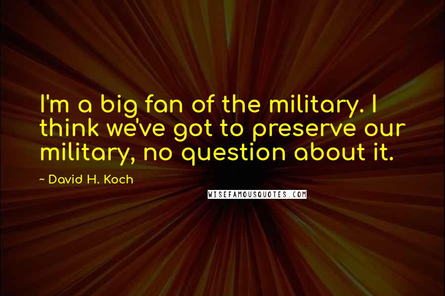David H. Koch Quotes: I'm a big fan of the military. I think we've got to preserve our military, no question about it.
