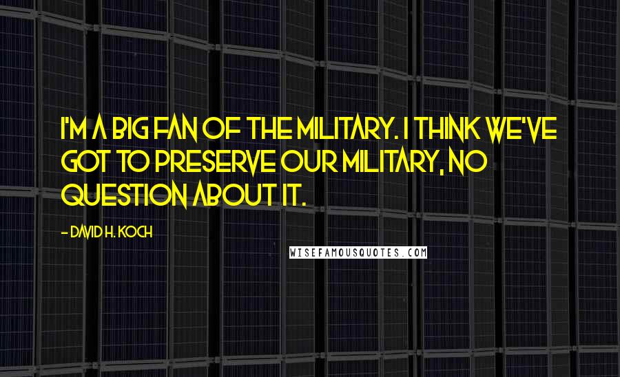 David H. Koch Quotes: I'm a big fan of the military. I think we've got to preserve our military, no question about it.