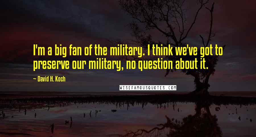 David H. Koch Quotes: I'm a big fan of the military. I think we've got to preserve our military, no question about it.