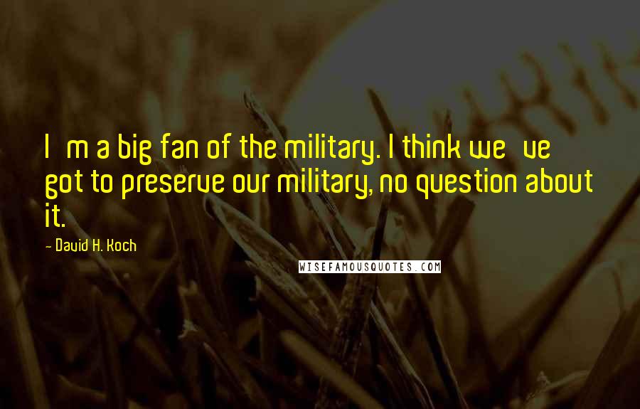 David H. Koch Quotes: I'm a big fan of the military. I think we've got to preserve our military, no question about it.