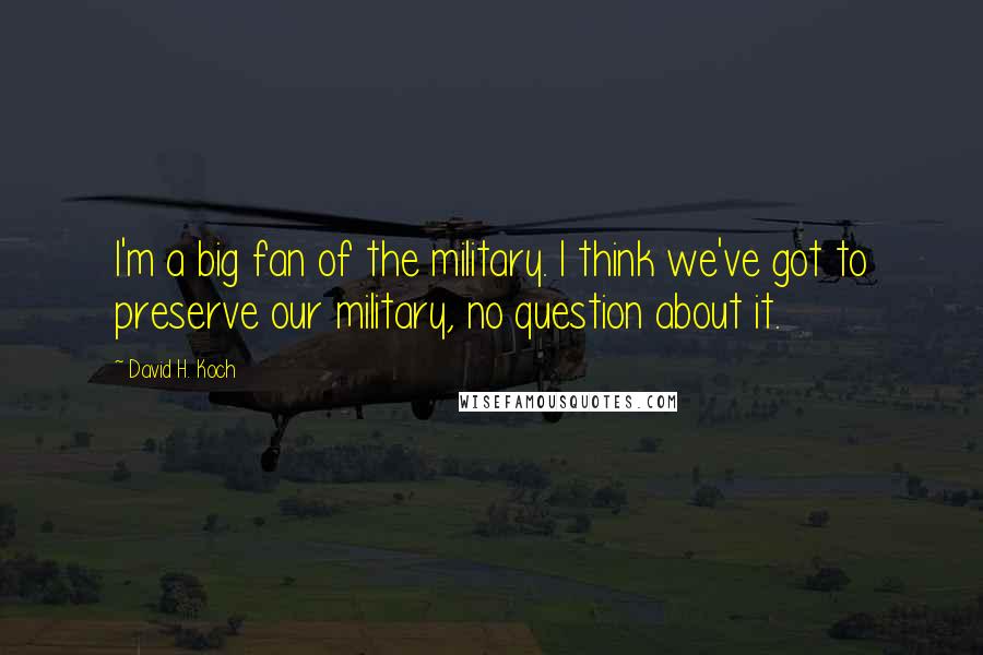 David H. Koch Quotes: I'm a big fan of the military. I think we've got to preserve our military, no question about it.