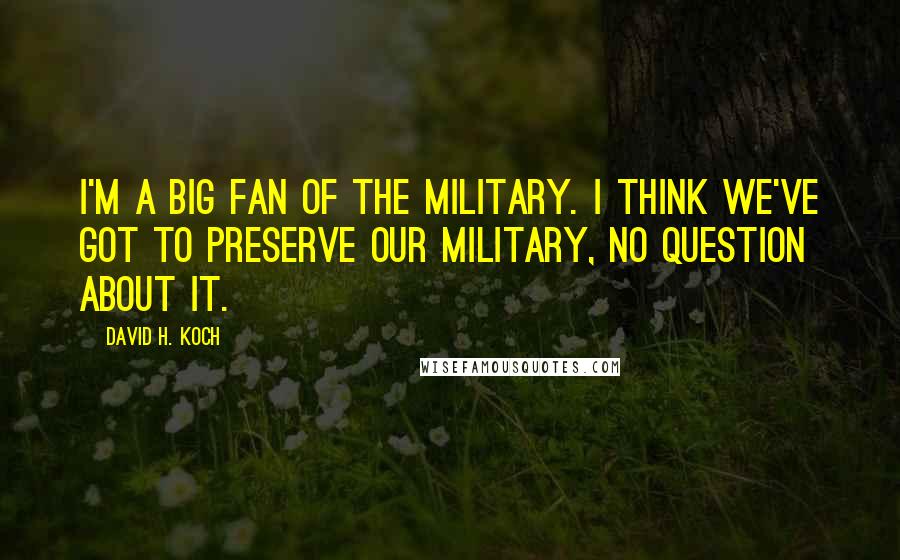 David H. Koch Quotes: I'm a big fan of the military. I think we've got to preserve our military, no question about it.