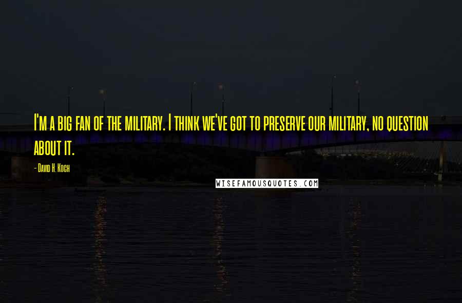 David H. Koch Quotes: I'm a big fan of the military. I think we've got to preserve our military, no question about it.