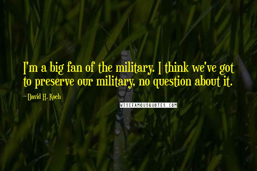David H. Koch Quotes: I'm a big fan of the military. I think we've got to preserve our military, no question about it.