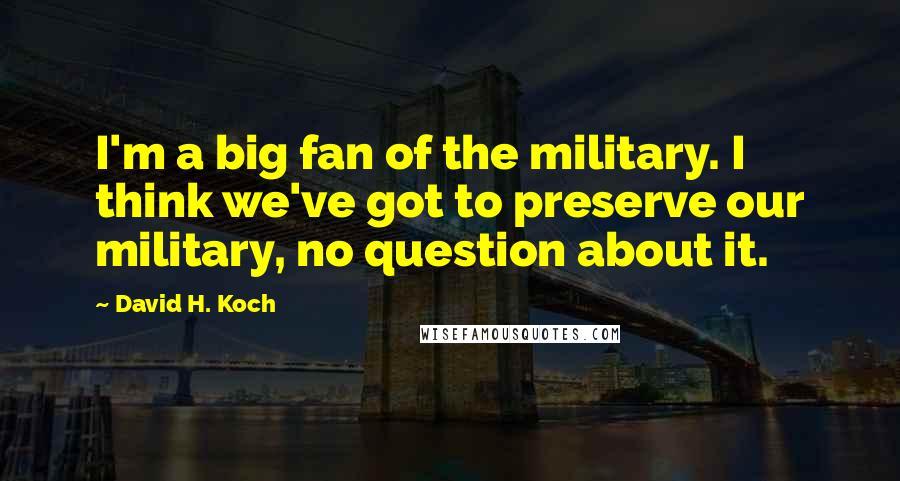 David H. Koch Quotes: I'm a big fan of the military. I think we've got to preserve our military, no question about it.