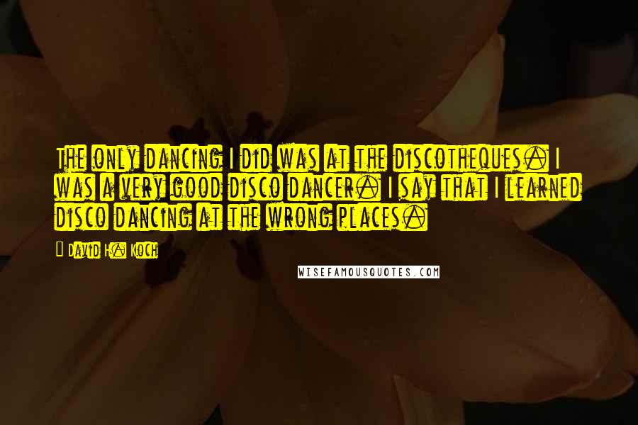 David H. Koch Quotes: The only dancing I did was at the discotheques. I was a very good disco dancer. I say that I learned disco dancing at the wrong places.