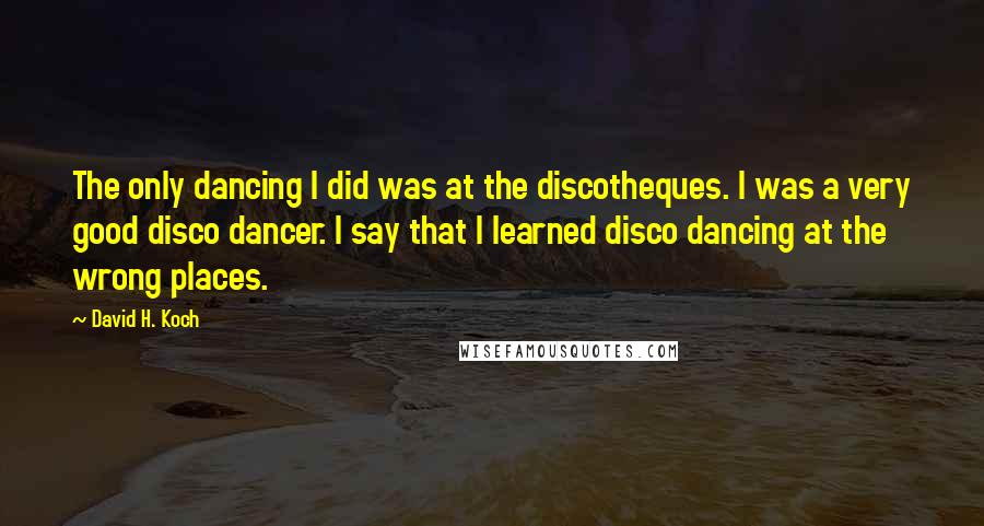 David H. Koch Quotes: The only dancing I did was at the discotheques. I was a very good disco dancer. I say that I learned disco dancing at the wrong places.