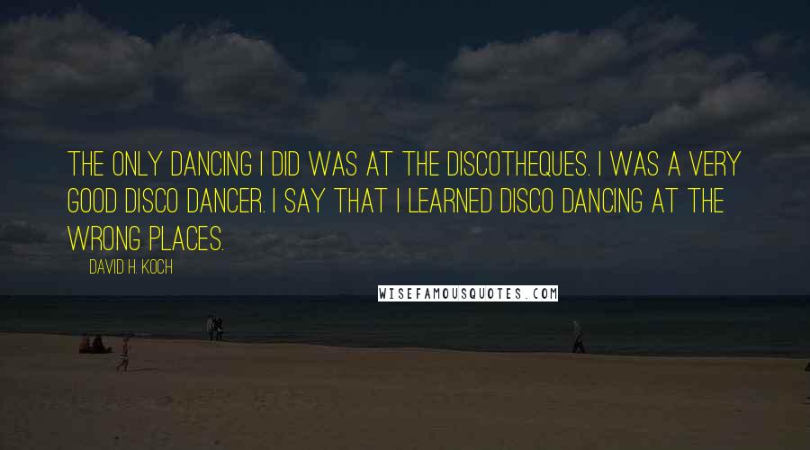 David H. Koch Quotes: The only dancing I did was at the discotheques. I was a very good disco dancer. I say that I learned disco dancing at the wrong places.