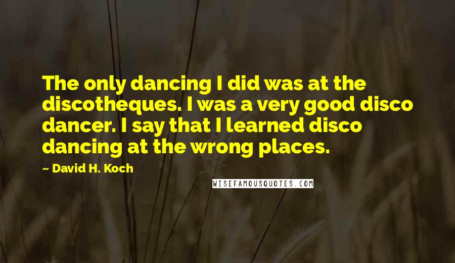 David H. Koch Quotes: The only dancing I did was at the discotheques. I was a very good disco dancer. I say that I learned disco dancing at the wrong places.