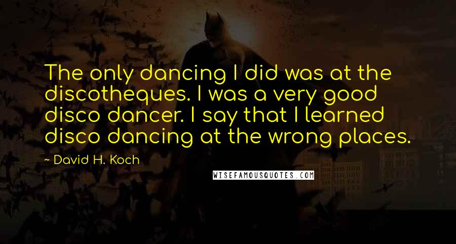 David H. Koch Quotes: The only dancing I did was at the discotheques. I was a very good disco dancer. I say that I learned disco dancing at the wrong places.