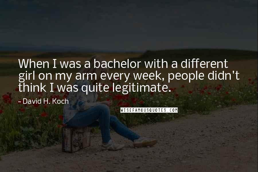 David H. Koch Quotes: When I was a bachelor with a different girl on my arm every week, people didn't think I was quite legitimate.