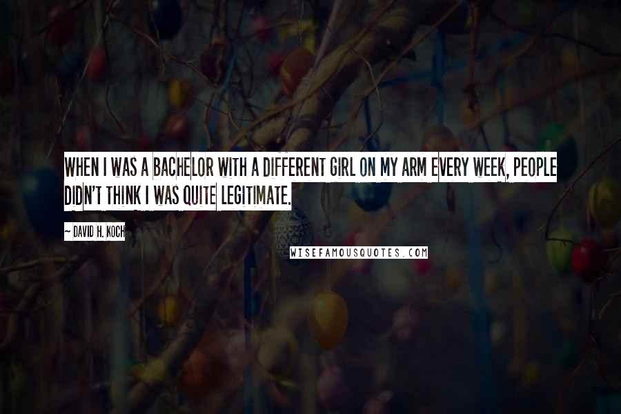 David H. Koch Quotes: When I was a bachelor with a different girl on my arm every week, people didn't think I was quite legitimate.