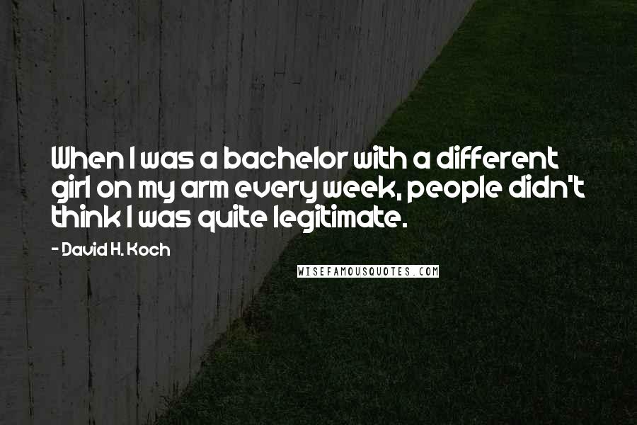 David H. Koch Quotes: When I was a bachelor with a different girl on my arm every week, people didn't think I was quite legitimate.