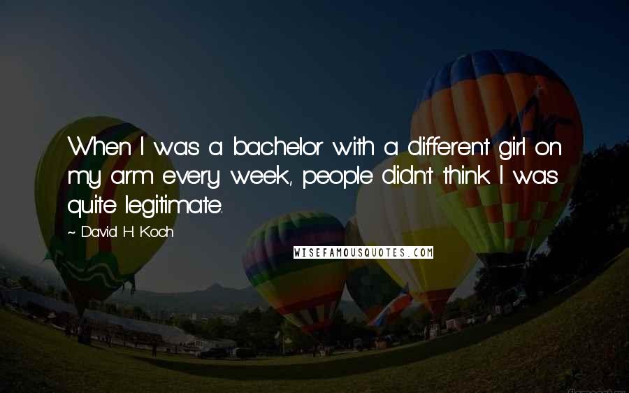 David H. Koch Quotes: When I was a bachelor with a different girl on my arm every week, people didn't think I was quite legitimate.