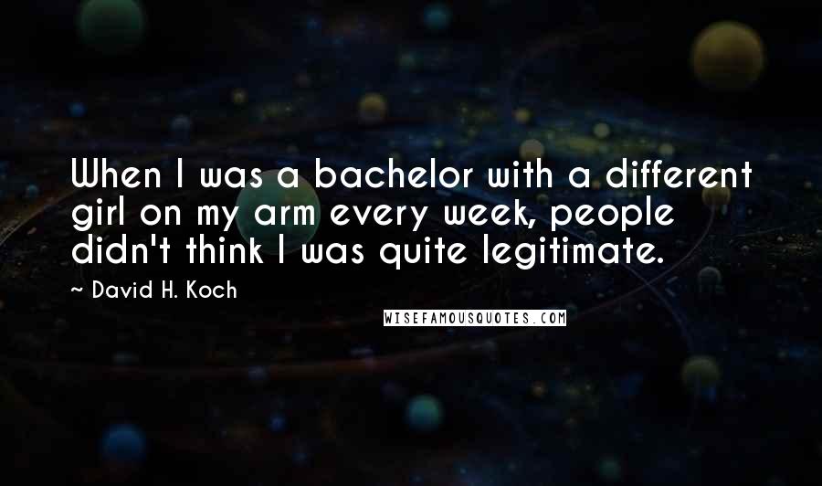 David H. Koch Quotes: When I was a bachelor with a different girl on my arm every week, people didn't think I was quite legitimate.