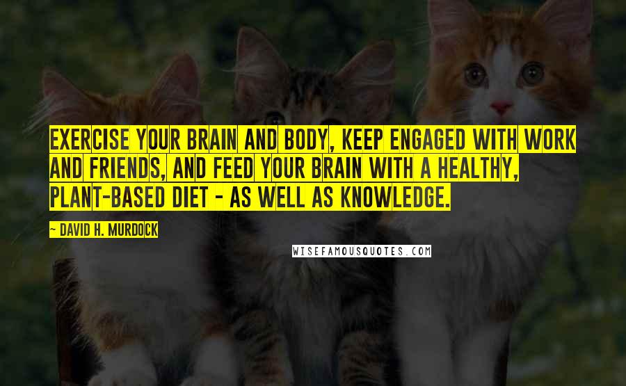 David H. Murdock Quotes: Exercise your brain and body, keep engaged with work and friends, and feed your brain with a healthy, plant-based diet - as well as knowledge.