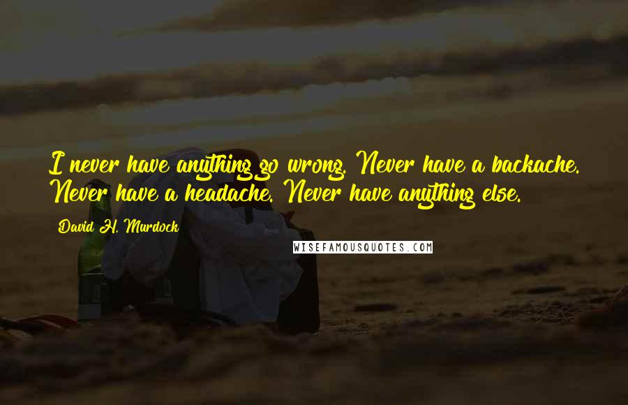 David H. Murdock Quotes: I never have anything go wrong. Never have a backache. Never have a headache. Never have anything else.