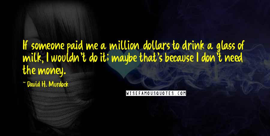 David H. Murdock Quotes: If someone paid me a million dollars to drink a glass of milk, I wouldn't do it; maybe that's because I don't need the money.