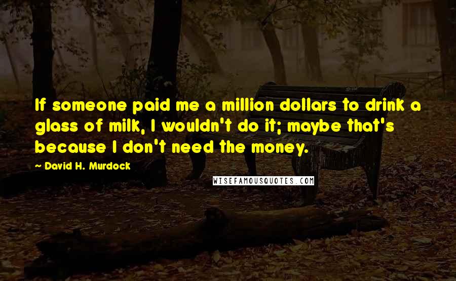 David H. Murdock Quotes: If someone paid me a million dollars to drink a glass of milk, I wouldn't do it; maybe that's because I don't need the money.