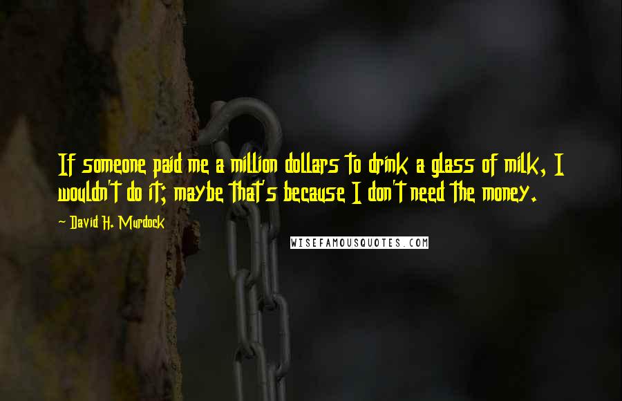 David H. Murdock Quotes: If someone paid me a million dollars to drink a glass of milk, I wouldn't do it; maybe that's because I don't need the money.