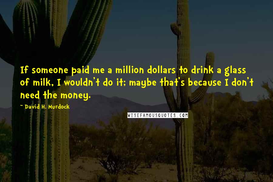 David H. Murdock Quotes: If someone paid me a million dollars to drink a glass of milk, I wouldn't do it; maybe that's because I don't need the money.
