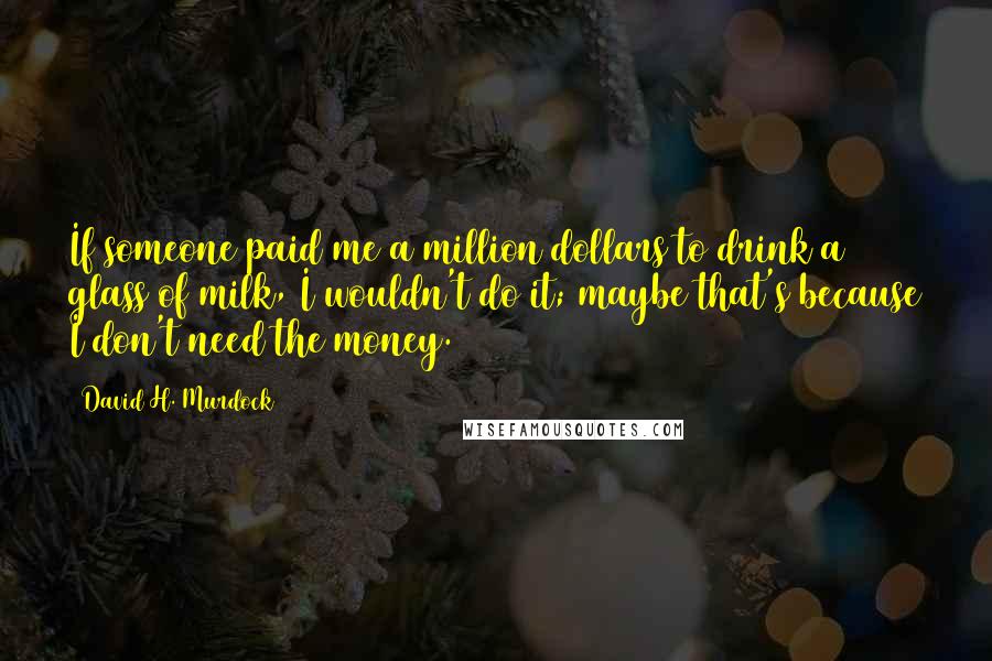 David H. Murdock Quotes: If someone paid me a million dollars to drink a glass of milk, I wouldn't do it; maybe that's because I don't need the money.