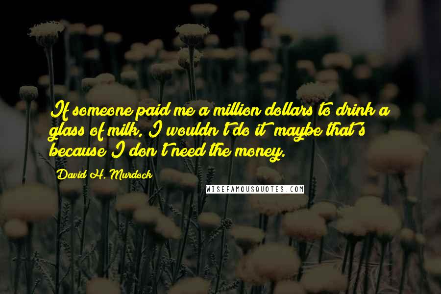 David H. Murdock Quotes: If someone paid me a million dollars to drink a glass of milk, I wouldn't do it; maybe that's because I don't need the money.
